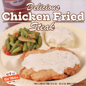 Delicious chicken fried steak. Bill Miller logo. For a limited time. 9/5/22 - 12/31/22/. While supplies last. Image includes chicken fried steak with gravy, mashed potatoes with gravy, and green beans on a white plate. Large iced tea placed behind plate.