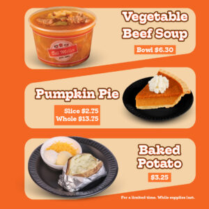 Bill Miller logo. Vegetable Beef Soup bowl $6.30. Pumpkin Pie Slice $2.75, Whole pie $13.75. Baked Potato $3.25. For a limited time. While supplies last. The image features a bowl of Vegetable Beef Soup. Across from it is a slice of pumpkin pie on a small black plate with a dollop of whipped cream. At the bottom is a baked potato served on a black plate with shredded cheese, sour cream, and butter. All placed on an orange background.