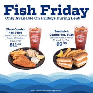 Fish Friday Only Available On Fridays During Lent Plate Combo 4oz. Filet (Served with French Fries, Coleslaw & Lg. Tea) $11.35 Sandwich Combo 4oz. Filet (Served with French Fries & Lg. Tea) $9.95 For a limited time. While supplies last.