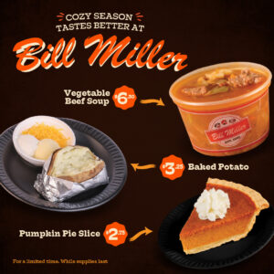 Cozy Season taste better at Bill Miller. Vegetable Beef Soup $6.30 price sticker, Baked potato $3.25 price sticker, Pumpkin Pie Slice $2.75 price sticker. for a limited time while supplies last. Image of a vegetable beef soup, Baked potato with baker backup, and a slice of pumpkin pie.